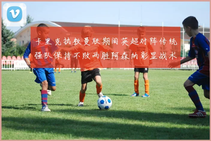 卡里克执教曼联期间英超对阵传统强队保持不败两胜阿森纳彰显战术智慧