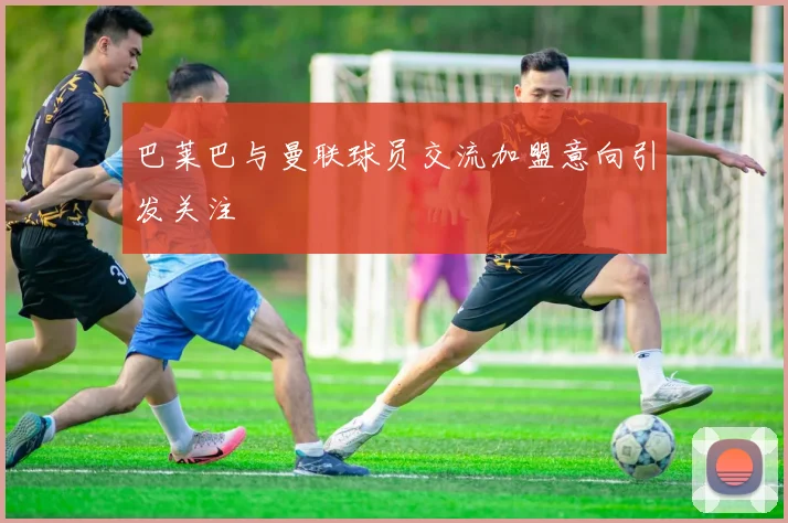 巴莱巴与曼联球员交流加盟意向引发关注