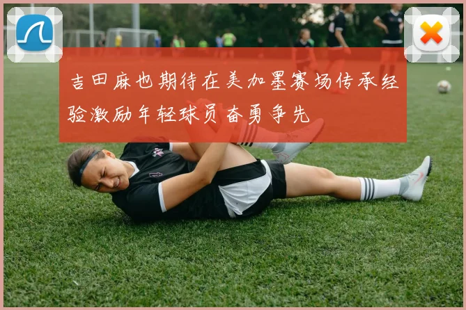吉田麻也期待在美加墨赛场传承经验激励年轻球员奋勇争先