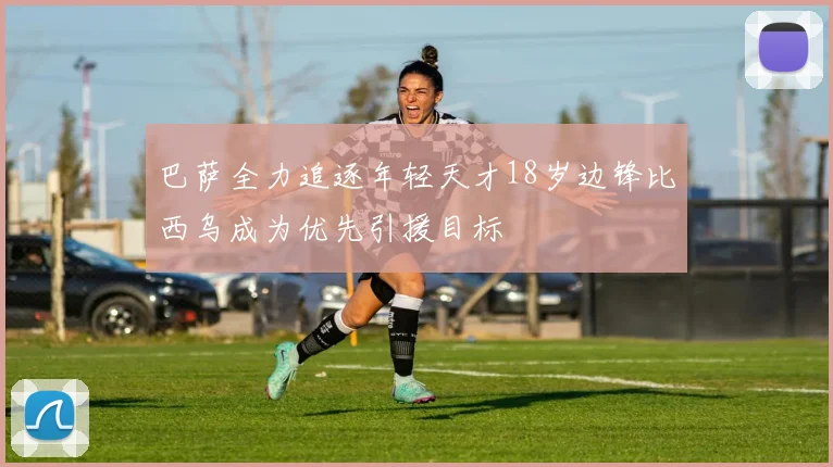 巴萨全力追逐年轻天才18岁边锋比西乌成为优先引援目标