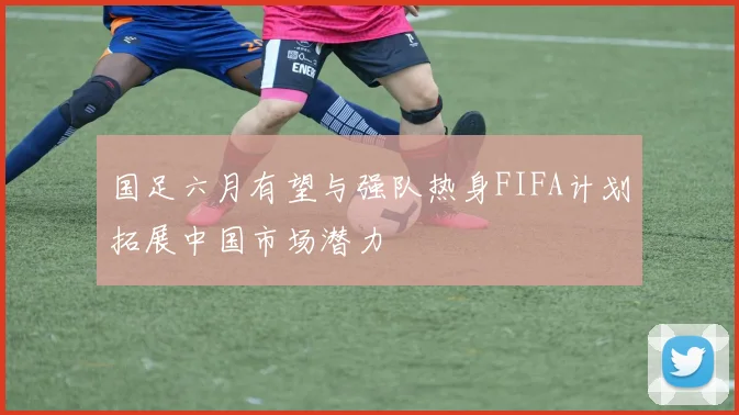 国足六月有望与强队热身FIFA计划拓展中国市场潜力