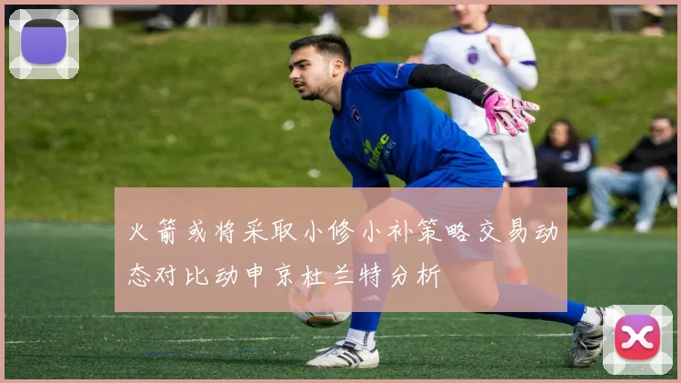 火箭或将采取小修小补策略交易动态对比动申京杜兰特分析