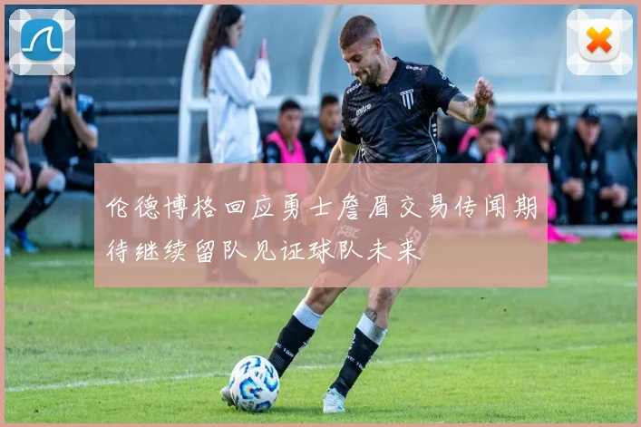 伦德博格回应勇士詹眉交易传闻期待继续留队见证球队未来
