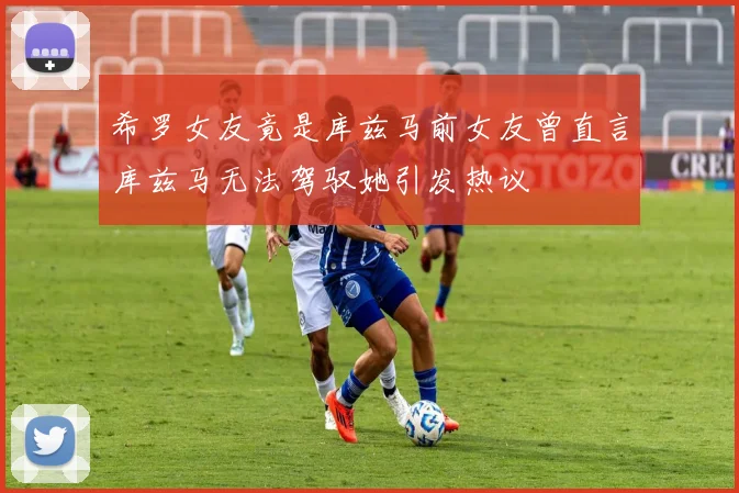 希罗女友竟是库兹马前女友曾直言库兹马无法驾驭她引发热议