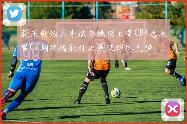 蔚来创始人李斌与姚明共赏CBA总决赛G5期待精彩对决展现球队气势