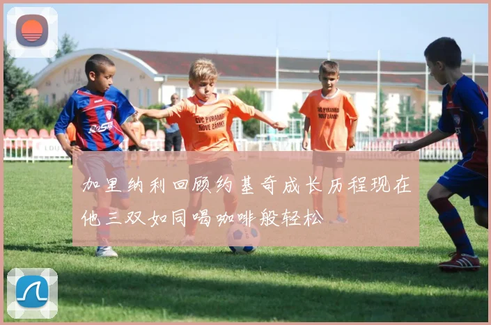 加里纳利回顾约基奇成长历程现在他三双如同喝咖啡般轻松