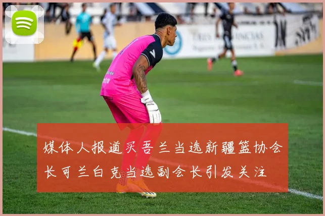 媒体人报道买吾兰当选新疆篮协会长可兰白克当选副会长引发关注