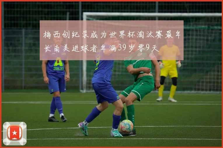 梅西创纪录成为世界杯淘汰赛最年长南美进球者年满39岁零9天
