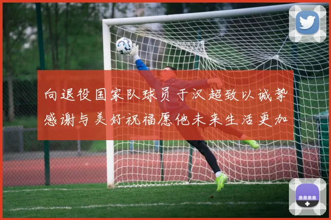 向退役国家队球员于汉超致以诚挚感谢与美好祝福愿他未来生活更加精彩