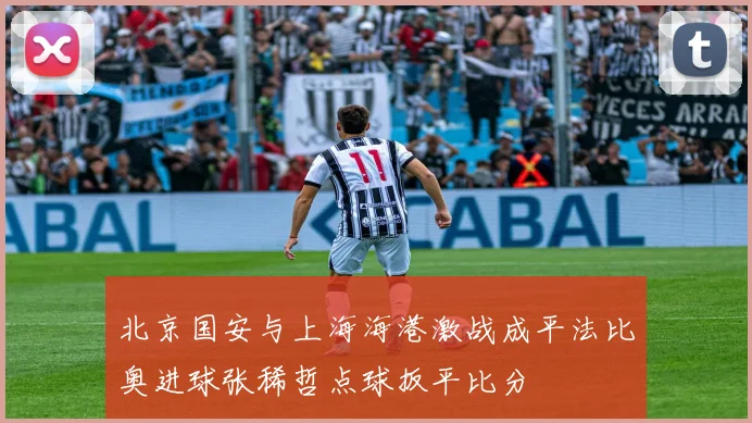 北京国安与上海海港激战成平法比奥进球张稀哲点球扳平比分