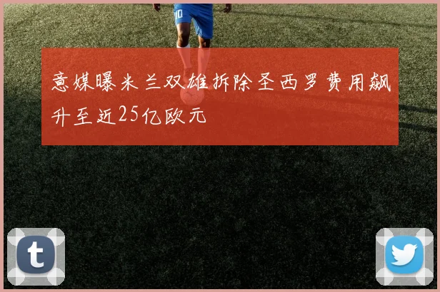 意媒曝米兰双雄拆除圣西罗费用飙升至近25亿欧元