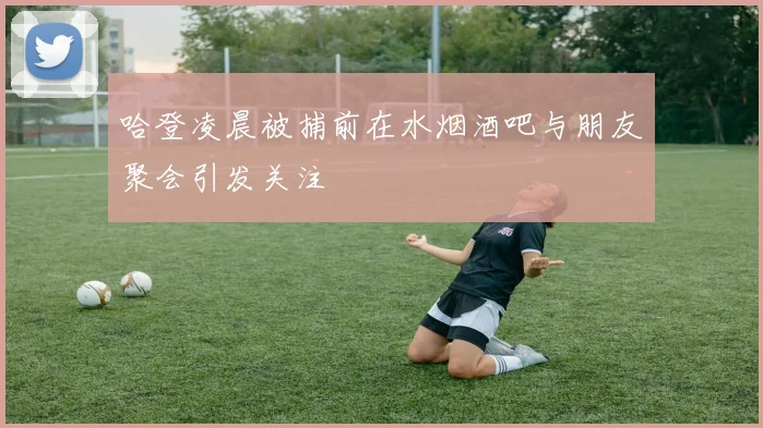 哈登凌晨被捕前在水烟酒吧与朋友聚会引发关注