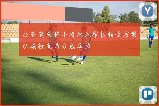 拉齐奥或将小将纳入希拉转会方案以减轻皇马分成压力