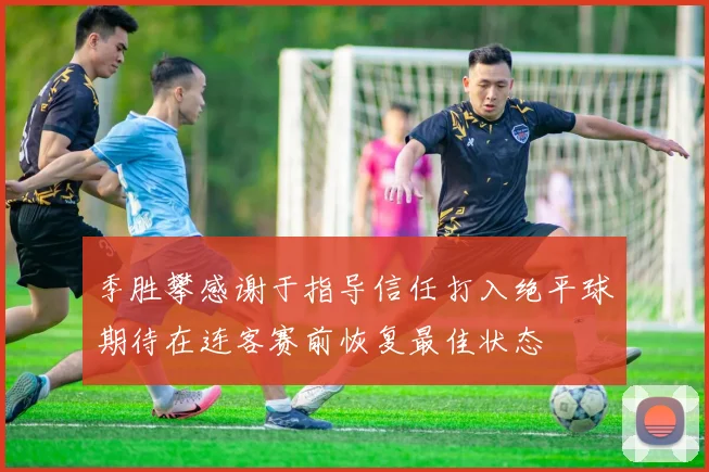 季胜攀感谢于指导信任打入绝平球期待在连客赛前恢复最佳状态