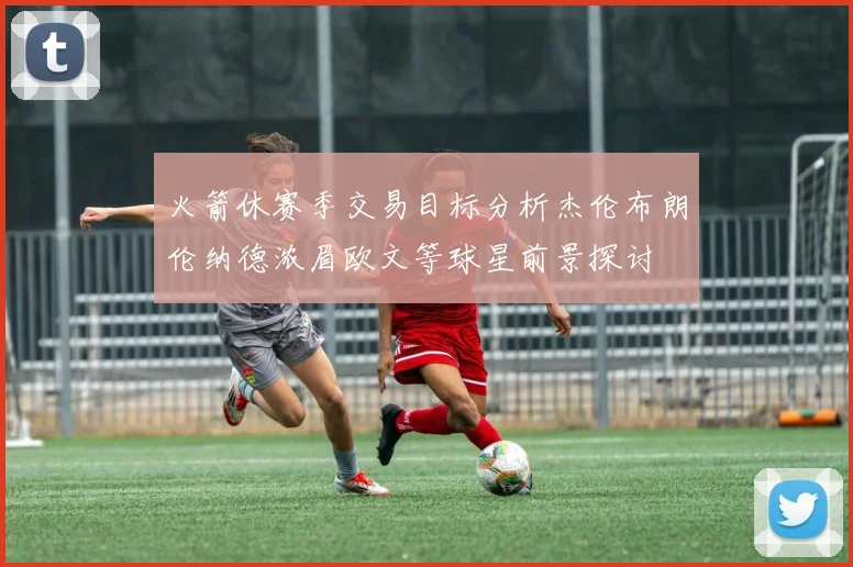 火箭休赛季交易目标分析杰伦布朗伦纳德浓眉欧文等球星前景探讨