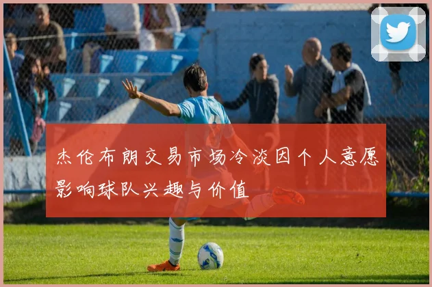 杰伦布朗交易市场冷淡因个人意愿影响球队兴趣与价值