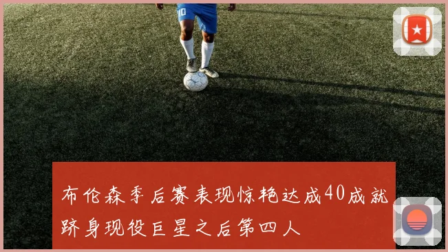 布伦森季后赛表现惊艳达成40成就跻身现役巨星之后第四人