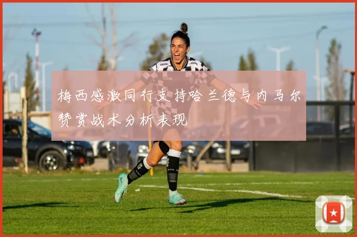 梅西感激同行支持哈兰德与内马尔赞赏战术分析表现